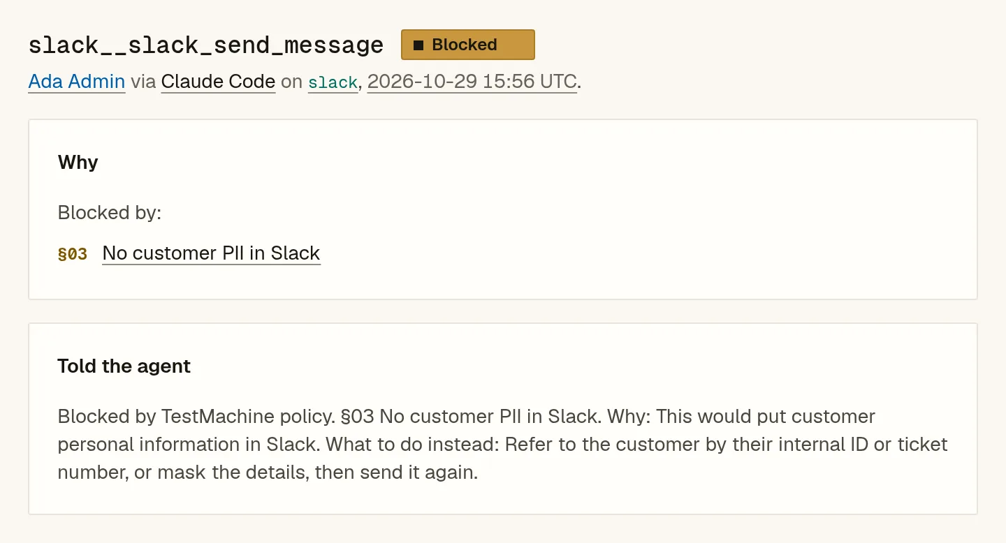 TestMachine verdict: slack__slack_send_message blocked by §03 No customer PII in Slack. Told the agent: “This would put customer personal information in Slack. What to do instead: Refer to the customer by their internal ID or ticket number, or mask the details, then send it again.”